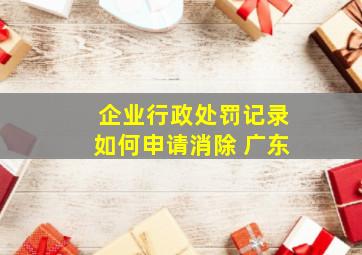 企业行政处罚记录如何申请消除 广东